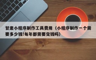 高安甘肃小程序制作工具费用（小程序制作一个需要多少钱!每年都需要交钱吗）