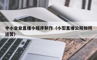 高安中小企业直播小程序制作（小型直播公司如何运营）