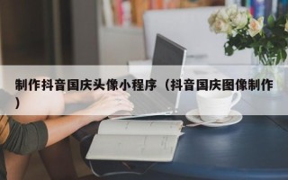 高安制作抖音国庆头像小程序（抖音国庆图像制作）