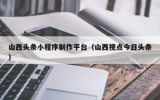 高安山西头条小程序制作平台（山西视点今日头条）